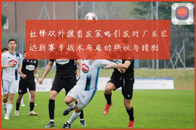 杜锋双外援首发策略引发对广东宏远新赛季战术布局的热议与猜测