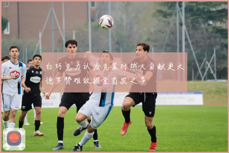 白巧克力认为克莱对热火贡献更大德罗赞难敌掘金首发之争